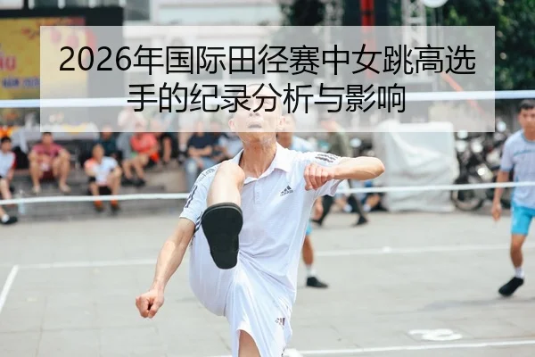 2026年国际田径赛中女跳高选手的纪录分析与影响